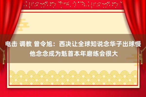 电击 调教 曾令旭：西决让全球知说念华子出球慢 他念念成为魁首本年磨练会很大