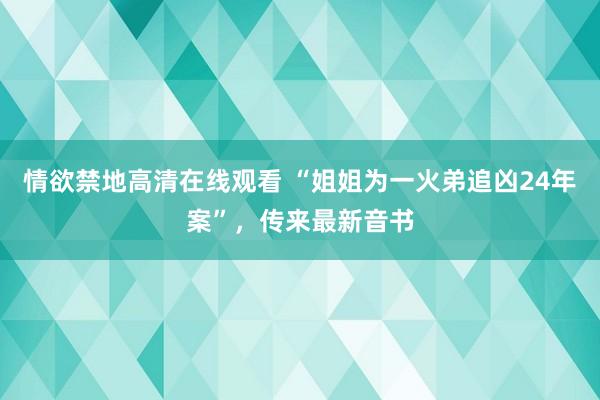 情欲禁地高清在线观看 “姐姐为一火弟追凶24年案”，传来最新音书