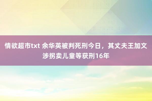 情欲超市txt 余华英被判死刑今日，其丈夫王加文涉拐卖儿童等获刑16年