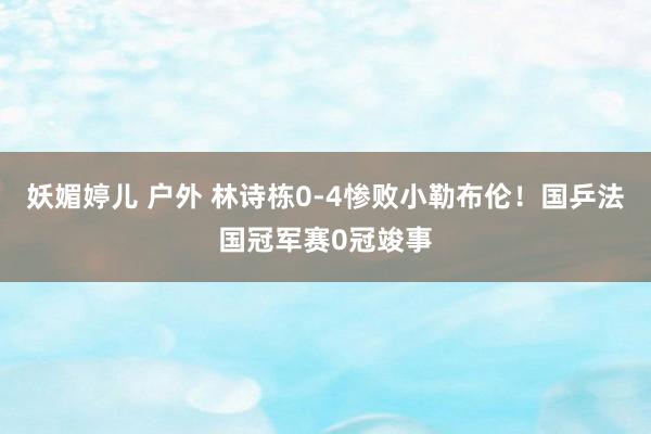 妖媚婷儿 户外 林诗栋0-4惨败小勒布伦！国乒法国冠军赛0冠竣事