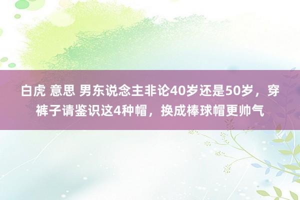 白虎 意思 男东说念主非论40岁还是50岁，穿裤子请鉴识这4种帽，换成棒球帽更帅气