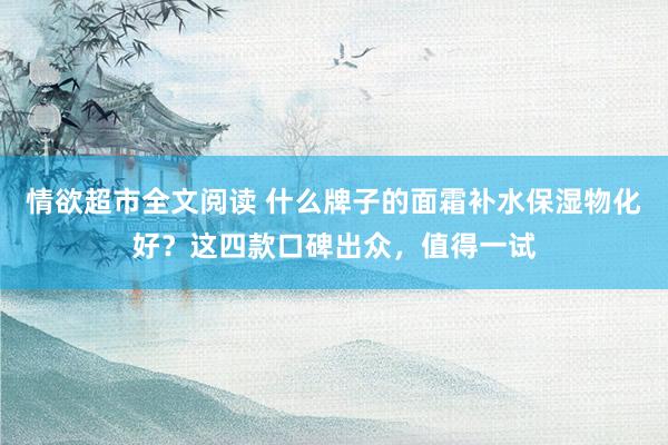 情欲超市全文阅读 什么牌子的面霜补水保湿物化好？这四款口碑出众，值得一试