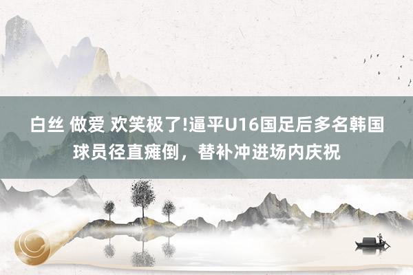 白丝 做爱 欢笑极了!逼平U16国足后多名韩国球员径直瘫倒，替补冲进场内庆祝