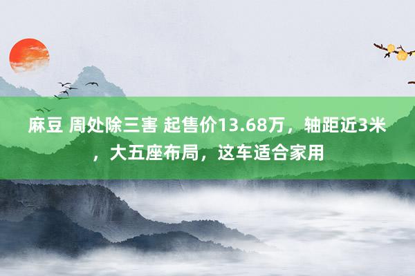 麻豆 周处除三害 起售价13.68万，轴距近3米，大五座布局，这车适合家用