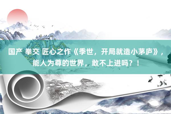 国产 拳交 匠心之作《季世，开局就造小茅庐》，能人为尊的世界，敢不上进吗？！