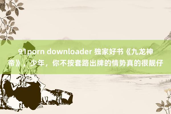 91porn downloader 独家好书《九龙神帝》，少年，你不按套路出牌的情势真的很靓仔