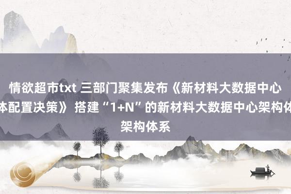 情欲超市txt 三部门聚集发布《新材料大数据中心总体配置决策》 搭建“1+N”的新材料大数据中心架构体系