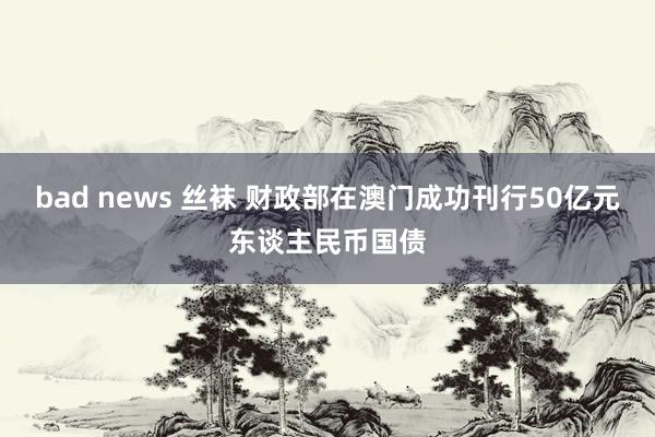 bad news 丝袜 财政部在澳门成功刊行50亿元东谈主民币国债