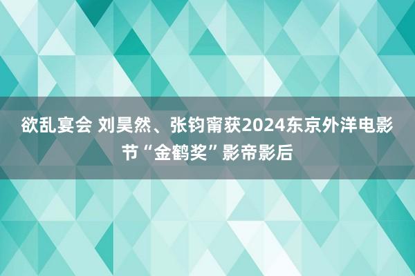 欲乱宴会 刘昊然、张钧甯获2024东京外洋电影节“金鹤奖”影帝影后