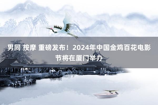 男同 按摩 重磅发布！2024年中国金鸡百花电影节将在厦门举办