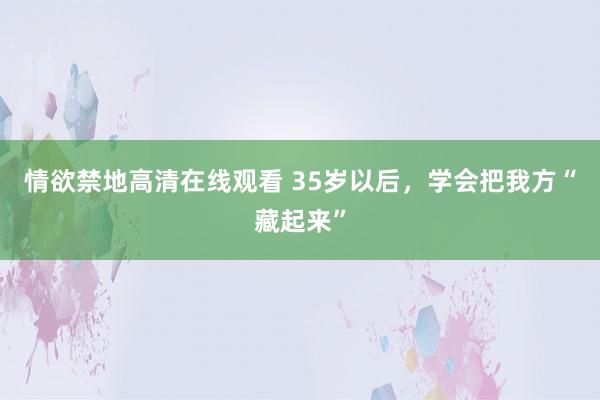 情欲禁地高清在线观看 35岁以后，学会把我方“藏起来”