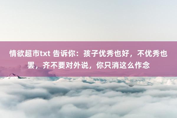 情欲超市txt 告诉你：孩子优秀也好，不优秀也罢，齐不要对外说，你只消这么作念