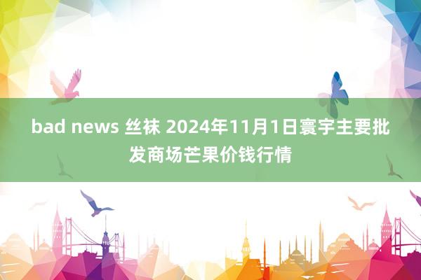 bad news 丝袜 2024年11月1日寰宇主要批发商场芒果价钱行情