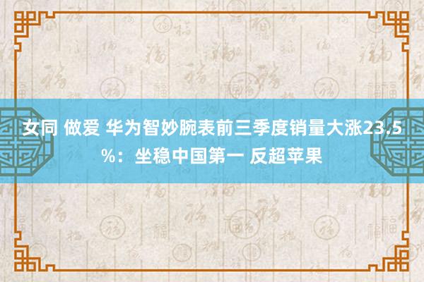 女同 做爱 华为智妙腕表前三季度销量大涨23.5%：坐稳中国第一 反超苹果