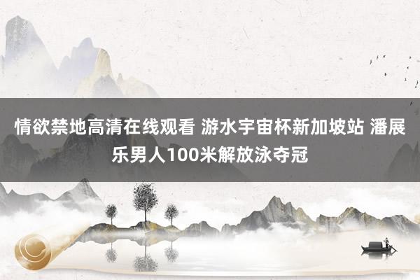 情欲禁地高清在线观看 游水宇宙杯新加坡站 潘展乐男人100米解放泳夺冠