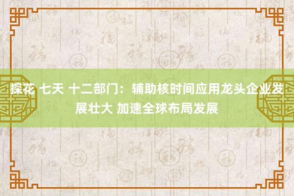 探花 七天 十二部门：辅助核时间应用龙头企业发展壮大 加速全球布局发展