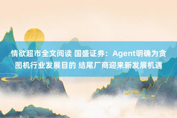 情欲超市全文阅读 国盛证券：Agent明确为贪图机行业发展目的 结尾厂商迎来新发展机遇