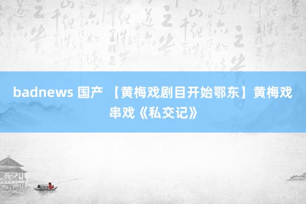 badnews 国产 【黄梅戏剧目开始鄂东】黄梅戏串戏《私交记》