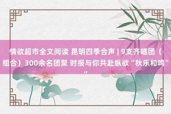 情欲超市全文阅读 昆明四季合声 | 9支齐唱团（组合）300余名团聚 时报与你共赴纵欲“秋乐和鸣”