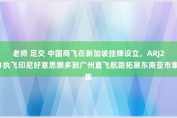 老师 足交 中国商飞在新加坡挂牌设立，ARJ21执飞印尼好意思娜多到广州直飞航路拓展东南亚市集