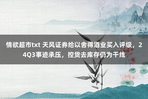 情欲超市txt 天风证券给以舍得酒业买入评级，24Q3事迹承压，控货去库存仍为干线