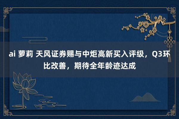 ai 萝莉 天风证券赐与中炬高新买入评级，Q3环比改善，期待全年龄迹达成