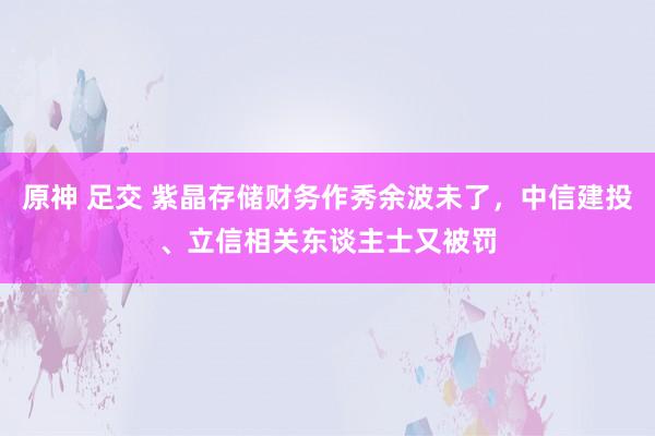 原神 足交 紫晶存储财务作秀余波未了，中信建投、立信相关东谈主士又被罚