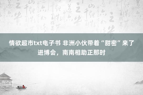 情欲超市txt电子书 非洲小伙带着“甜密”来了进博会，南南相助正那时