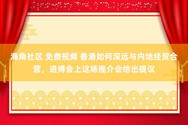 海角社区 免费视频 香港如何深远与内地经贸合营，进博会上这场推介会给出提议