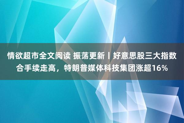 情欲超市全文阅读 振荡更新丨好意思股三大指数合手续走高，特朗普媒体科技集团涨超16%