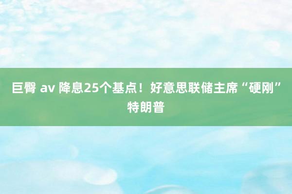 巨臀 av 降息25个基点！好意思联储主席“硬刚”特朗普