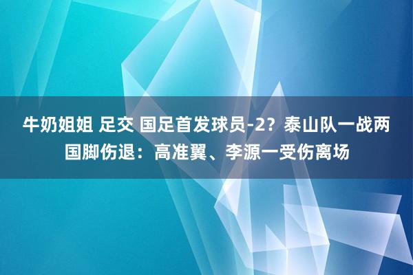 牛奶姐姐 足交 国足首发球员-2？泰山队一战两国脚伤退：高准翼、李源一受伤离场