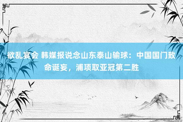 欲乱宴会 韩媒报说念山东泰山输球：中国国门致命诞妄，浦项取亚冠第二胜