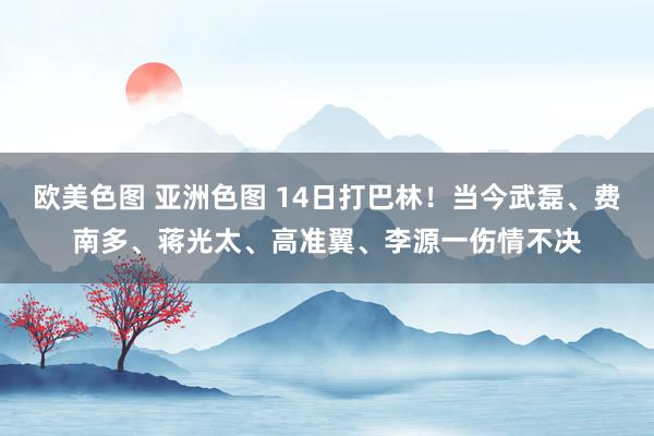 欧美色图 亚洲色图 14日打巴林！当今武磊、费南多、蒋光太、高准翼、李源一伤情不决