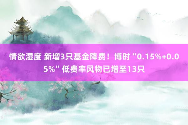 情欲湿度 新增3只基金降费！博时“0.15%+0.05%”低费率风物已增至13只