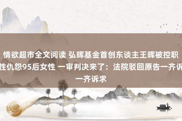 情欲超市全文阅读 弘晖基金首创东谈主王晖被控职场性仇怨95后女性 一审判决来了：法院驳回原告一齐诉求