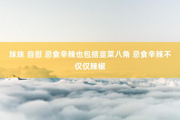 妹妹 自慰 忌食辛辣也包括韭菜八角 忌食辛辣不仅仅辣椒
