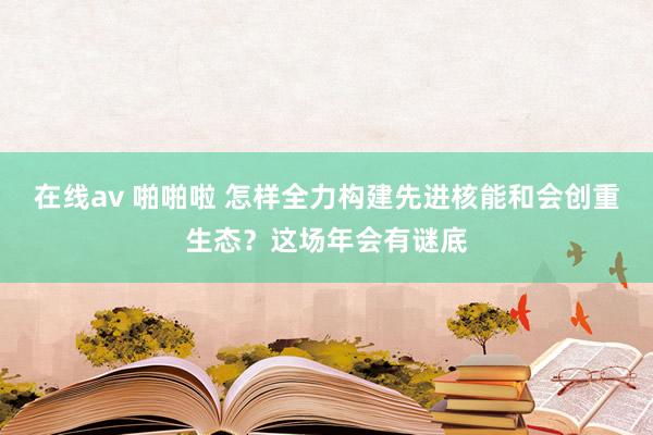 在线av 啪啪啦 怎样全力构建先进核能和会创重生态？这场年会有谜底